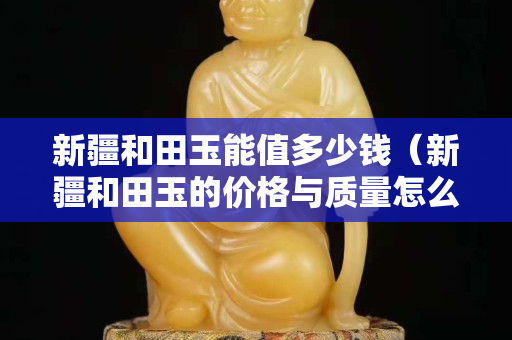 新疆和田玉能值多少钱（新疆和田玉的价格与质量怎么区别）