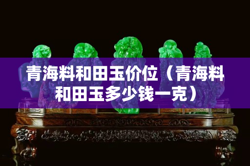 青海料和田玉价位（青海料和田玉多少钱一克）