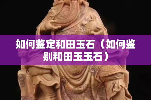 如何鉴定和田玉石（如何鉴别和田玉玉石）