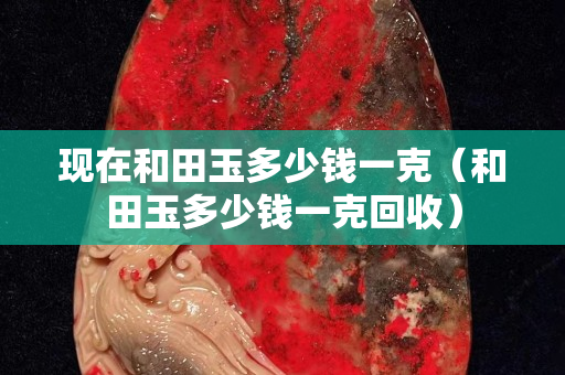 现在和田玉多少钱一克（和田玉多少钱一克回收）