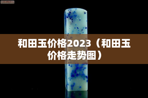 和田玉价格2023（和田玉价格走势图）