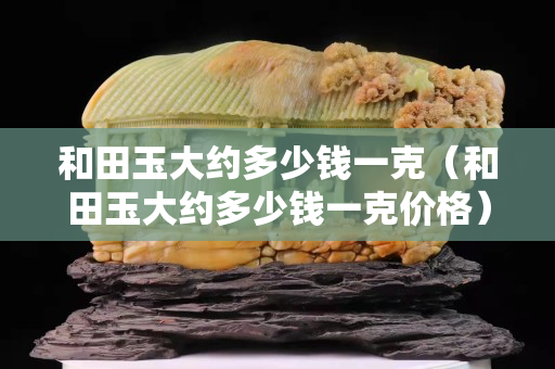 和田玉大约多少钱一克（和田玉大约多少钱一克价格）