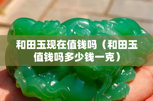 和田玉现在值钱吗（和田玉值钱吗多少钱一克）