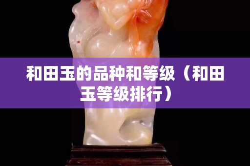 和田玉的品种和等级（和田玉等级排行）
