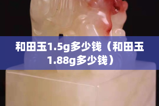 和田玉1.5g多少钱（和田玉1.88g多少钱）