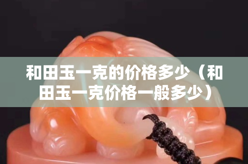 和田玉一克的价格多少（和田玉一克价格一般多少）