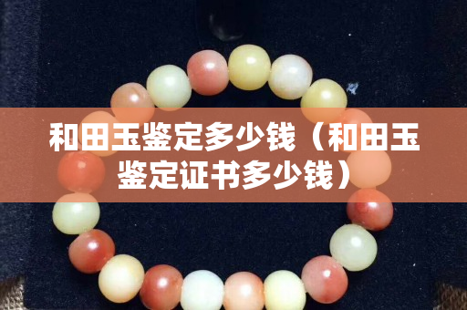 和田玉鉴定多少钱（和田玉鉴定证书多少钱）