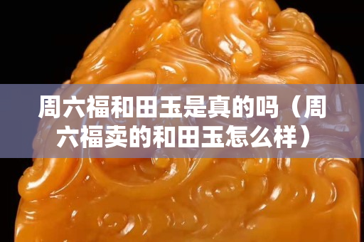 周六福和田玉是真的吗（周六福卖的和田玉怎么样）