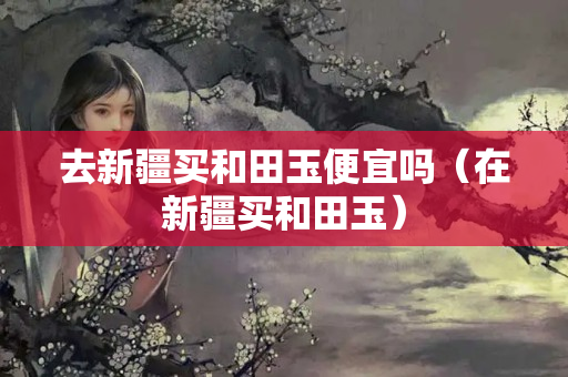 去新疆买和田玉便宜吗（在新疆买和田玉）