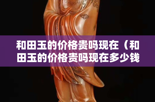 和田玉的价格贵吗现在（和田玉的价格贵吗现在多少钱）