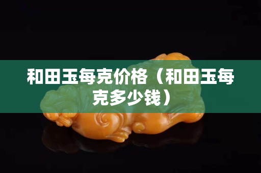 和田玉每克价格（和田玉每克多少钱）