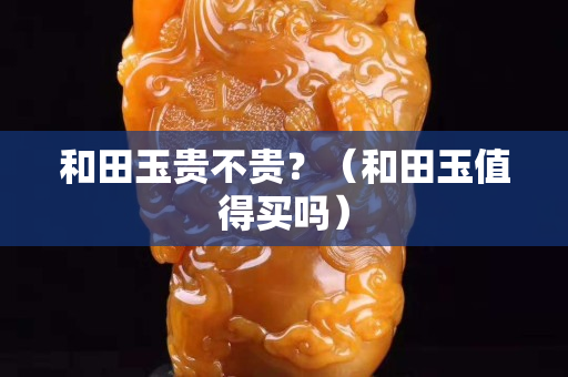 和田玉贵不贵？（和田玉值得买吗）