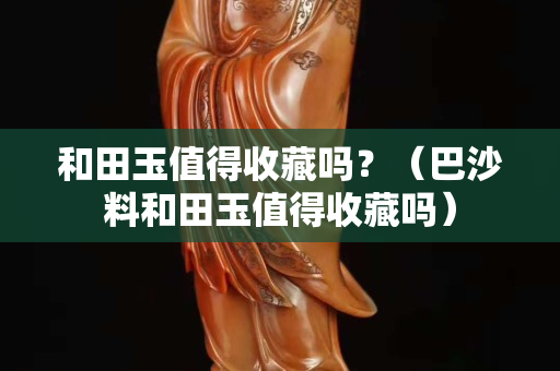 和田玉值得收藏吗？（巴沙料和田玉值得收藏吗）