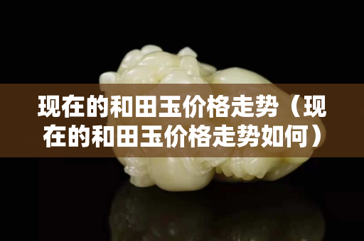 现在的和田玉价格走势（现在的和田玉价格走势如何）