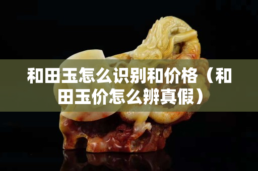 和田玉怎么识别和价格（和田玉价怎么辨真假）