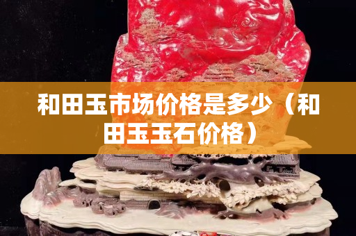 和田玉市场价格是多少（和田玉玉石价格）