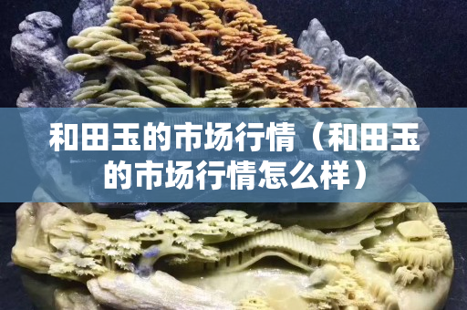 和田玉的市场行情（和田玉的市场行情怎么样）