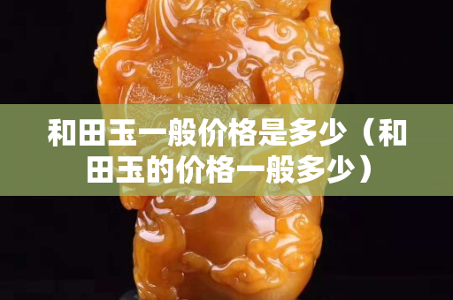 和田玉一般价格是多少（和田玉的价格一般多少）