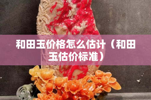 和田玉价格怎么估计（和田玉估价标准）