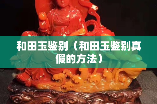 和田玉鉴别（和田玉鉴别真假的方法）