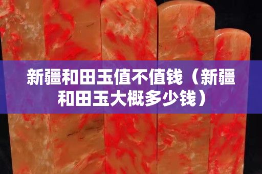 新疆和田玉值不值钱（新疆和田玉大概多少钱）