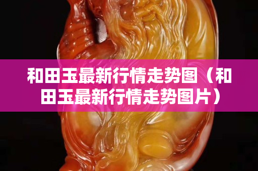 和田玉最新行情走势图（和田玉最新行情走势图片）