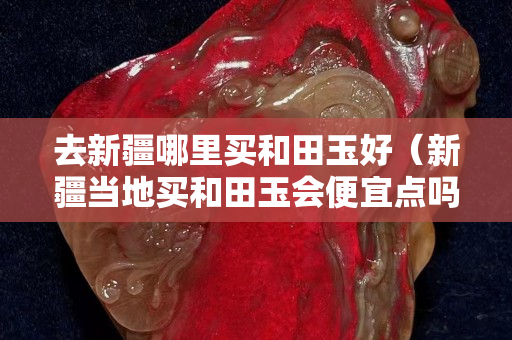 去新疆哪里买和田玉好（新疆当地买和田玉会便宜点吗）