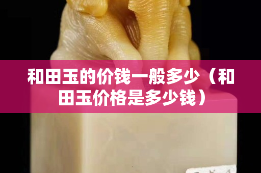 和田玉的价钱一般多少（和田玉价格是多少钱）