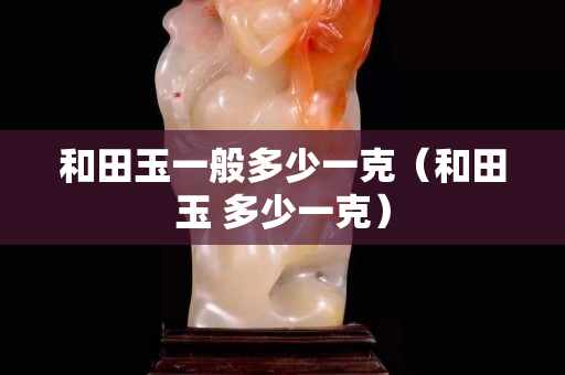 和田玉一般多少一克（和田玉 多少一克）