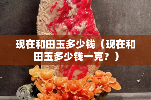 现在和田玉多少钱（现在和田玉多少钱一克？）