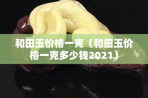 和田玉价格一克（和田玉价格一克多少钱2021）