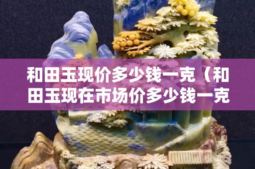 和田玉现价多少钱一克（和田玉现在市场价多少钱一克）