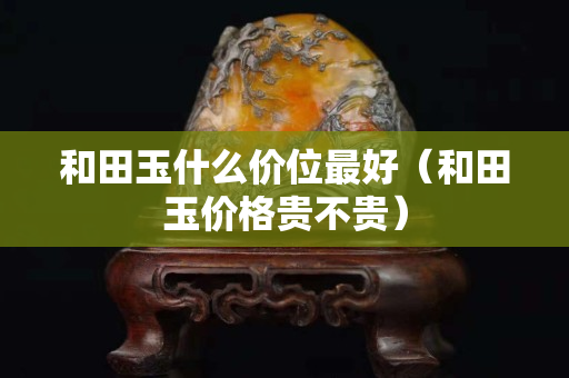 和田玉什么价位最好（和田玉价格贵不贵）
