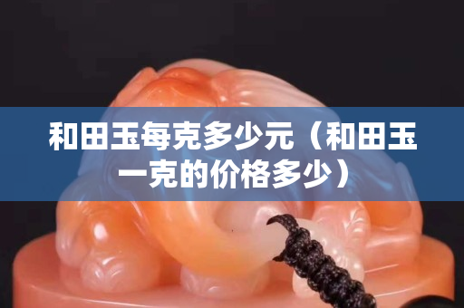 和田玉每克多少元（和田玉一克的价格多少）