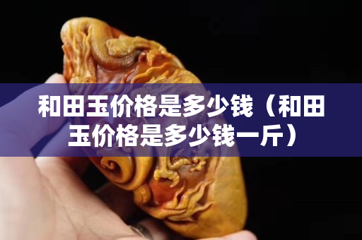和田玉价格是多少钱（和田玉价格是多少钱一斤）