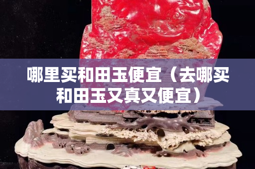 哪里买和田玉便宜（去哪买和田玉又真又便宜）