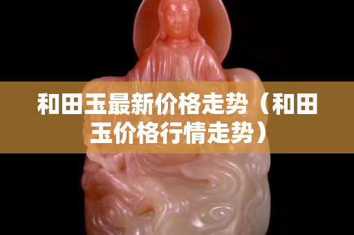 和田玉最新价格走势（和田玉价格行情走势）