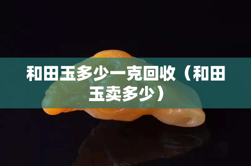 和田玉多少一克回收（和田玉卖多少）