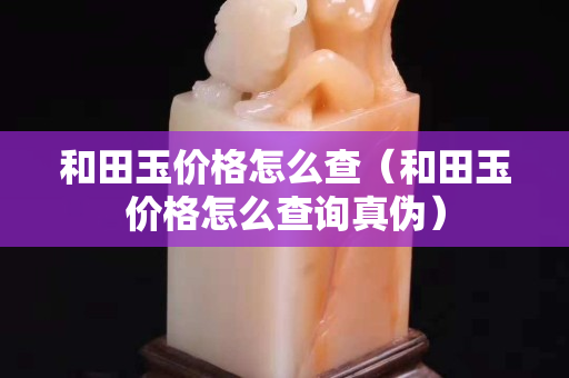 和田玉价格怎么查（和田玉价格怎么查询真伪）