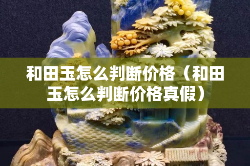 和田玉怎么判断价格（和田玉怎么判断价格真假）