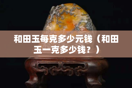 和田玉每克多少元钱（和田玉一克多少钱？）