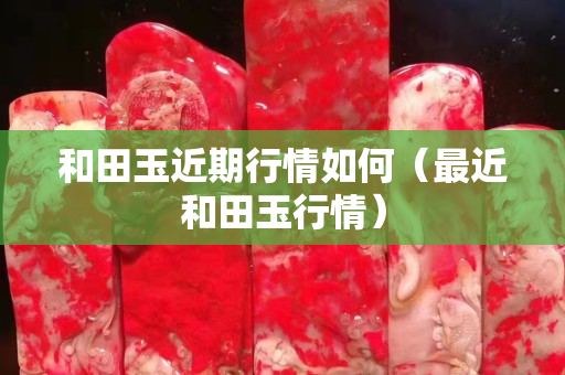 和田玉近期行情如何（最近和田玉行情）