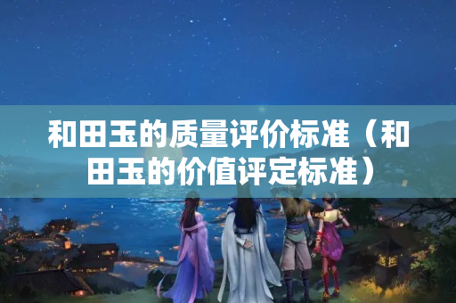 和田玉的质量评价标准（和田玉的价值评定标准）