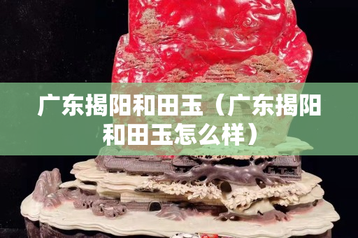 广东揭阳和田玉（广东揭阳和田玉怎么样）