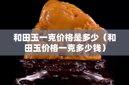 和田玉一克价格是多少（和田玉价格一克多少钱）