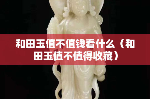 和田玉值不值钱看什么（和田玉值不值得收藏）