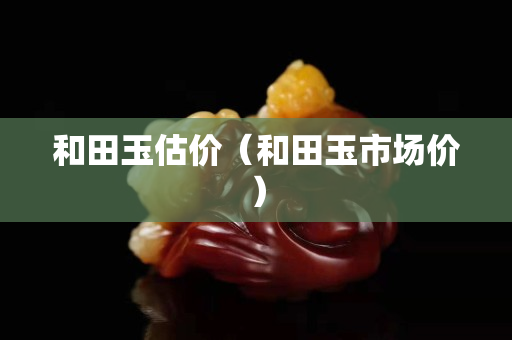 和田玉估价（和田玉市场价）