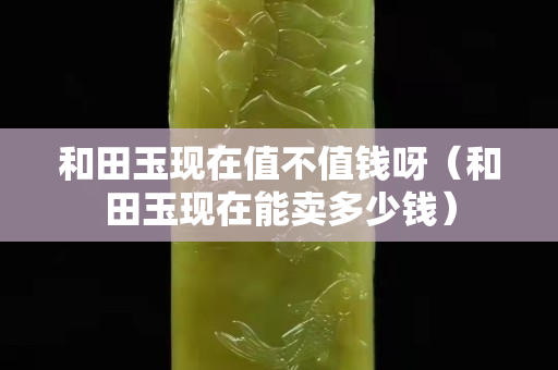 和田玉现在值不值钱呀（和田玉现在能卖多少钱）