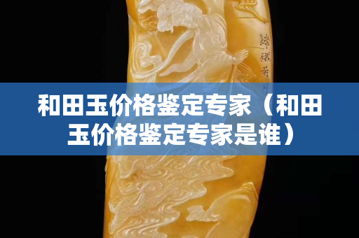 和田玉价格鉴定专家（和田玉价格鉴定专家是谁）