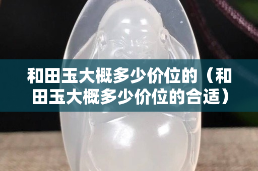 和田玉大概多少价位的（和田玉大概多少价位的合适）
